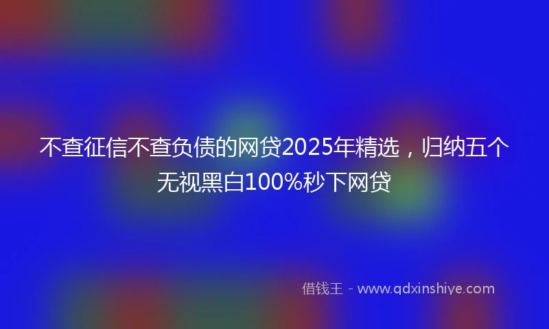 不查征信不查负债的网贷2025年精选，归纳五个无视黑白100%秒下网贷
