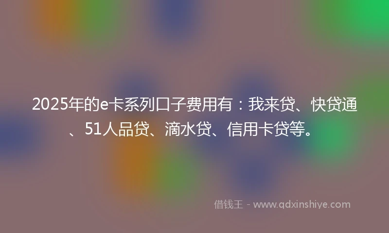 2025年的e卡系列口子费用有：我来贷、快贷通、51人品贷、滴水贷、信用卡贷等。