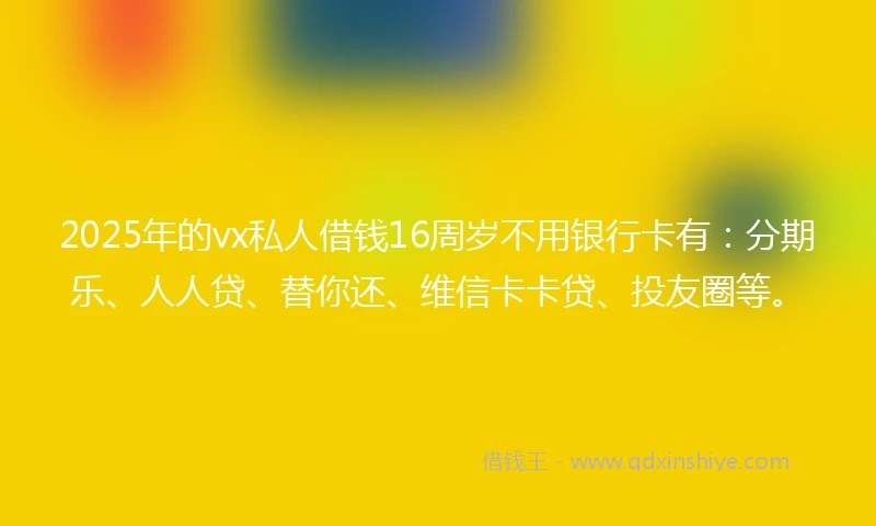 2025年的vx私人借钱16周岁不用银行卡有：分期乐、人人贷、替你还、维信卡卡贷、投友圈等。