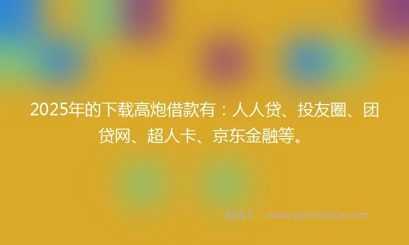 2025年的下载高炮借款有：人人贷、投友圈、团贷网、超人卡、京东金融等。
