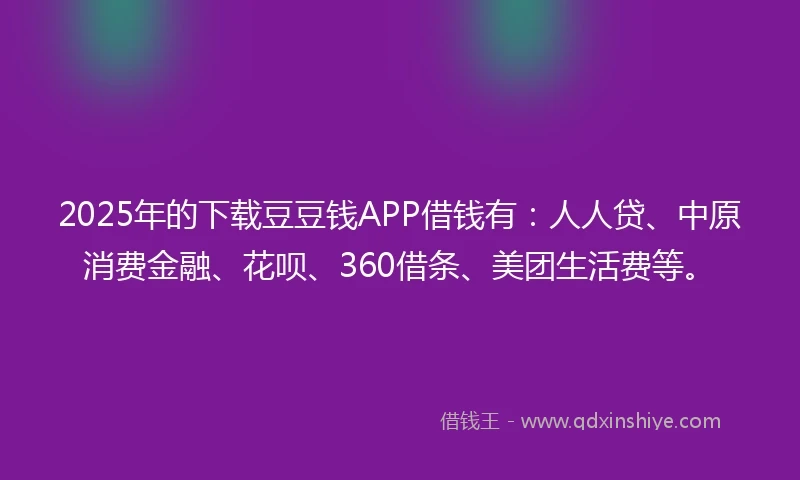 2025年的下载豆豆钱APP借钱有：人人贷、中原消费金融、花呗、360借条、美团生活费等。