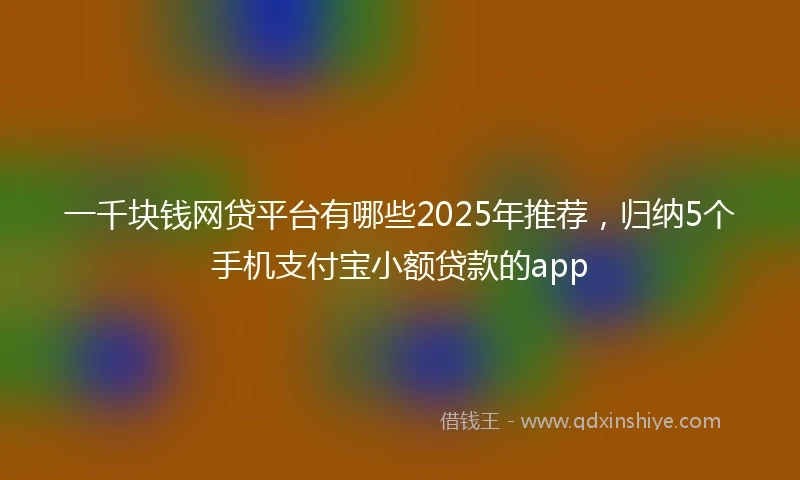 一千块钱网贷平台有哪些2025年推荐，归纳5个手机支付宝小额贷款的app