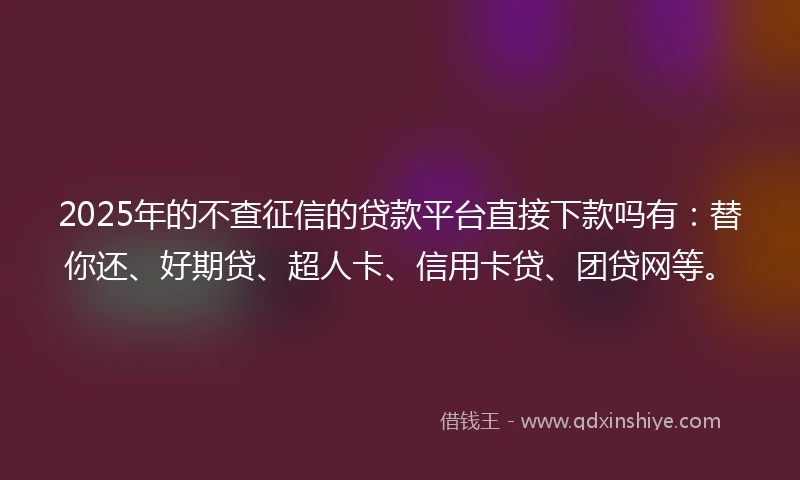 2025年的不查征信的贷款平台直接下款吗有：替你还、好期贷、超人卡、信用卡贷、团贷网等。