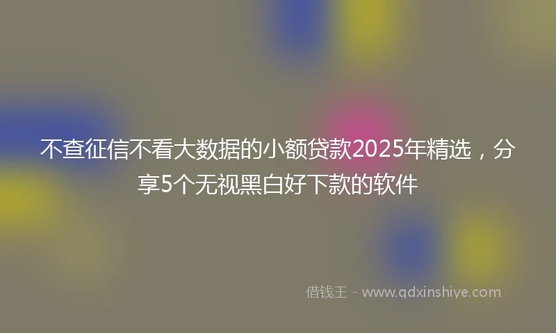 不查征信不看大数据的小额贷款2025年精选，分享5个无视黑白好下款的软件