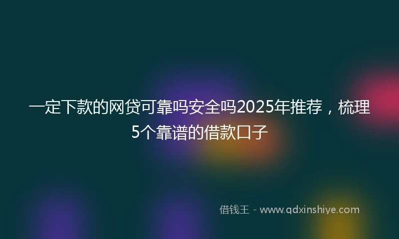 一定下款的网贷可靠吗安全吗2025年推荐，梳理5个靠谱的借款口子