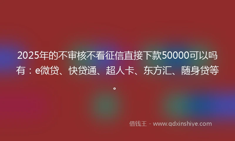 2025年的不审核不看征信直接下款50000可以吗有：e微贷、快贷通、超人卡、东方汇、随身贷等。