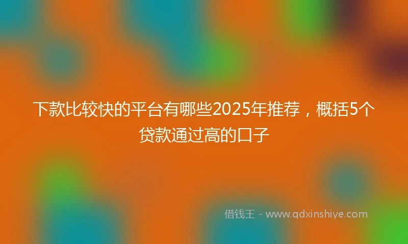 下款比较快的平台有哪些2025年推荐，概括5个贷款通过高的口子