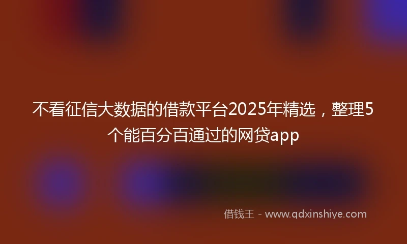 不看征信大数据的借款平台2025年精选,整理5个能百分百通过的网贷app