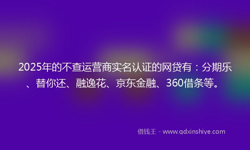 2025年的不查运营商实名认证的网贷有：分期乐、替你还、融逸花、京东金融、360借条等。
