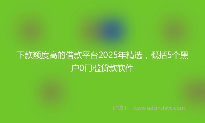 下款额度高的借款平台2025年精选，概括5个黑户0门槛贷款软件