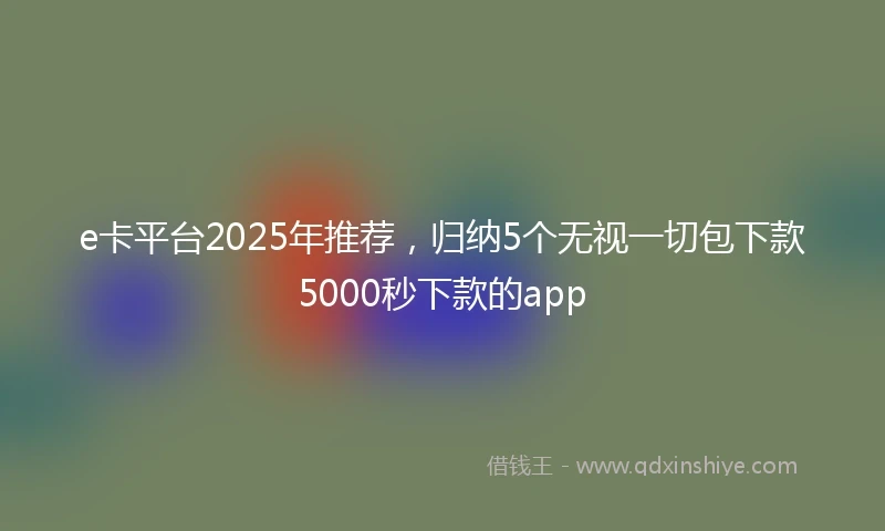 e卡平台2025年推荐，归纳5个无视一切包下款5000秒下款的app