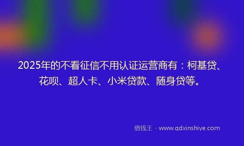 2025年的不看征信不用认证运营商有：柯基贷、花呗、超人卡、小米贷款、随身贷等。