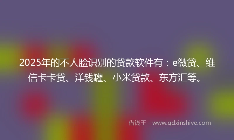 2025年的不人脸识别的贷款软件有：e微贷、维信卡卡贷、洋钱罐、小米贷款、东方汇等。