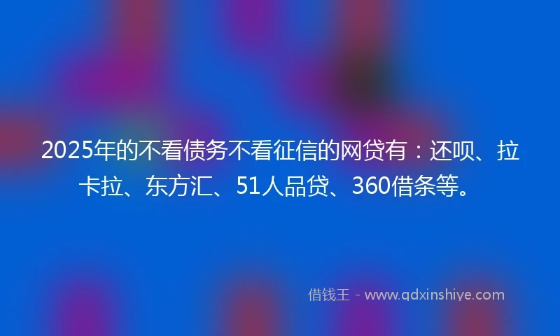 2025年的不看债务不看征信的网贷有：还呗、拉卡拉、东方汇、51人品贷、360借条等。