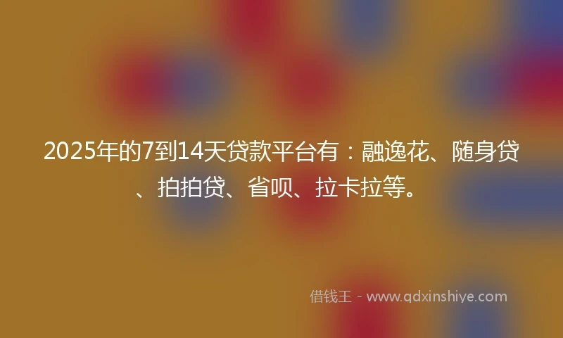 2025年的7到14天贷款平台有：融逸花、随身贷、拍拍贷、省呗、拉卡拉等。
