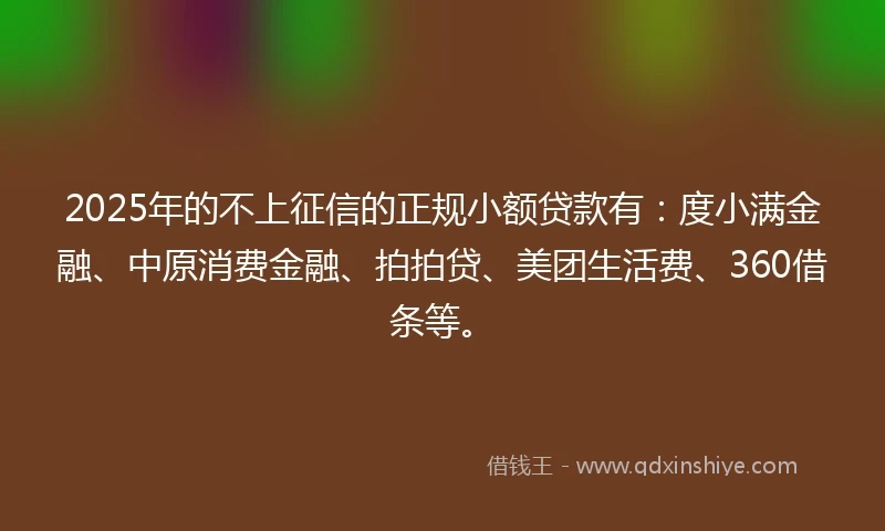 2025年的不上征信的正规小额贷款有：度小满金融、中原消费金融、拍拍贷、美团生活费、360借条等。