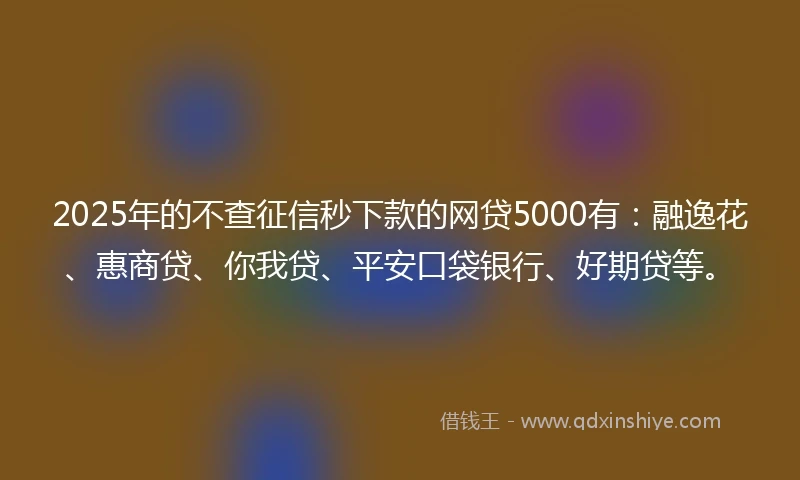 2025年的不查征信秒下款的网贷5000有：融逸花、惠商贷、你我贷、平安口袋银行、好期贷等。