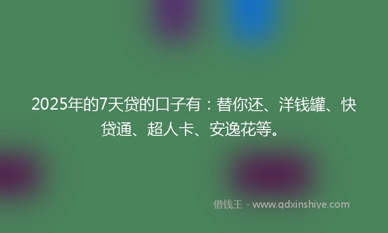 2025年的7天贷的口子有：替你还、洋钱罐、快贷通、超人卡、安逸花等。