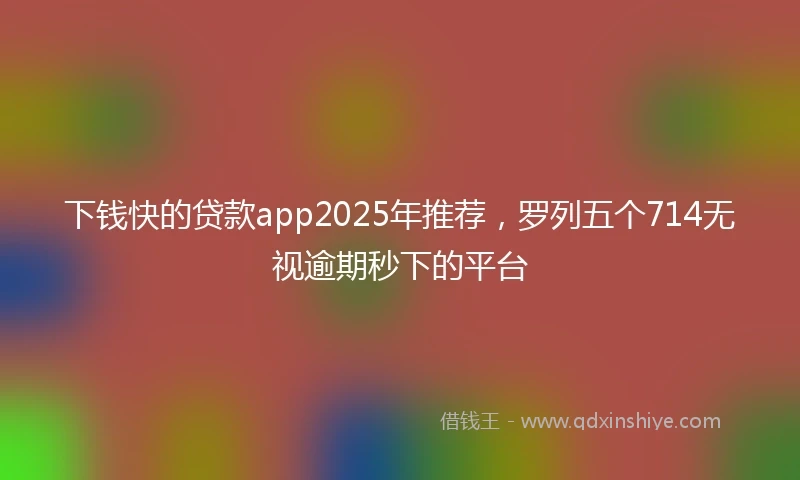 下钱快的贷款app2025年推荐，罗列五个714无视逾期秒下的平台