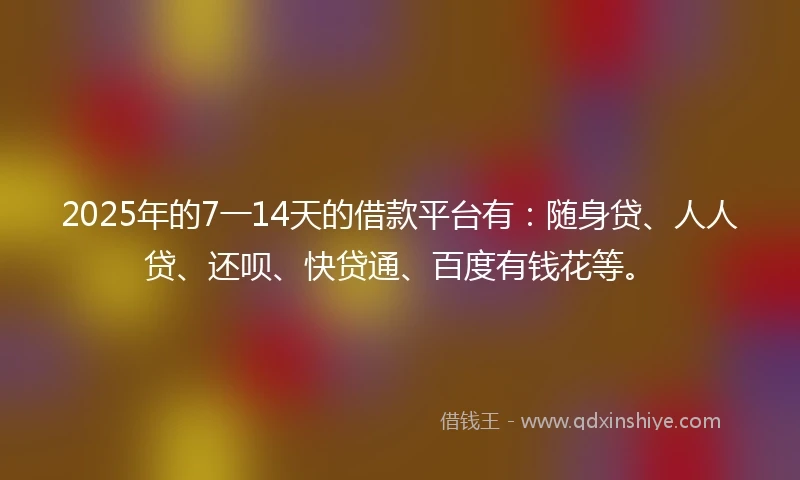 2025年的7一14天的借款平台有：随身贷、人人贷、还呗、快贷通、百度有钱花等。
