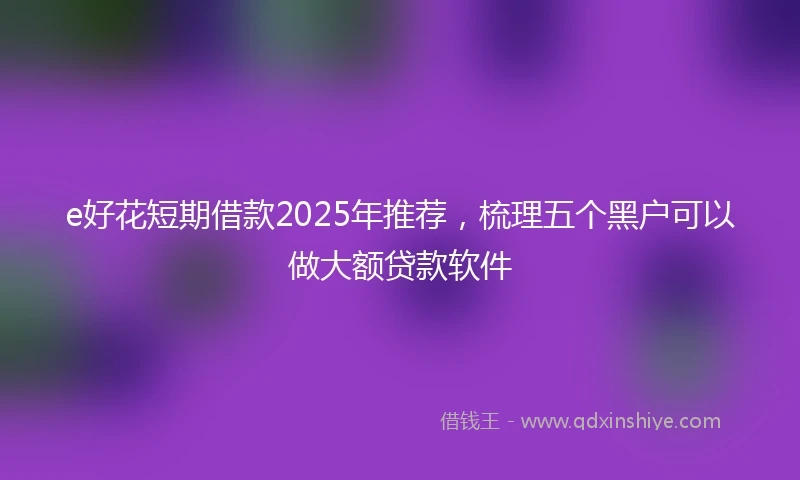 e好花短期借款2025年推荐，梳理五个黑户可以做大额贷款软件