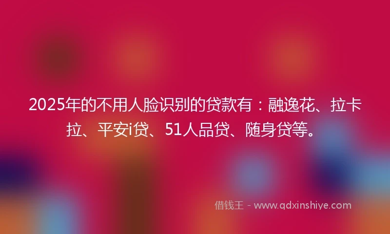 2025年的不用人脸识别的贷款有：融逸花、拉卡拉、平安i贷、51人品贷、随身贷等。