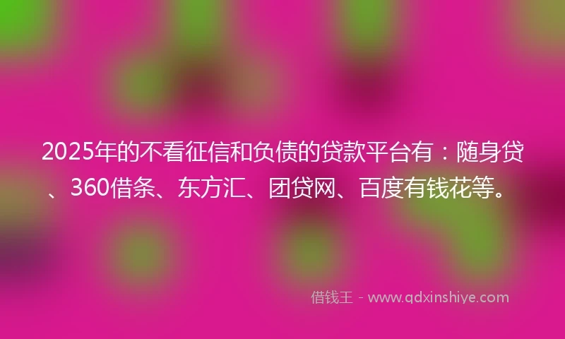 2025年的不看征信和负债的贷款平台有：随身贷、360借条、东方汇、团贷网、百度有钱花等。
