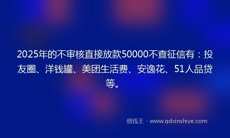 2025年的不审核直接放款50000不查征信有：投友圈、洋钱罐、美团生活费、安逸花、51人品贷等。