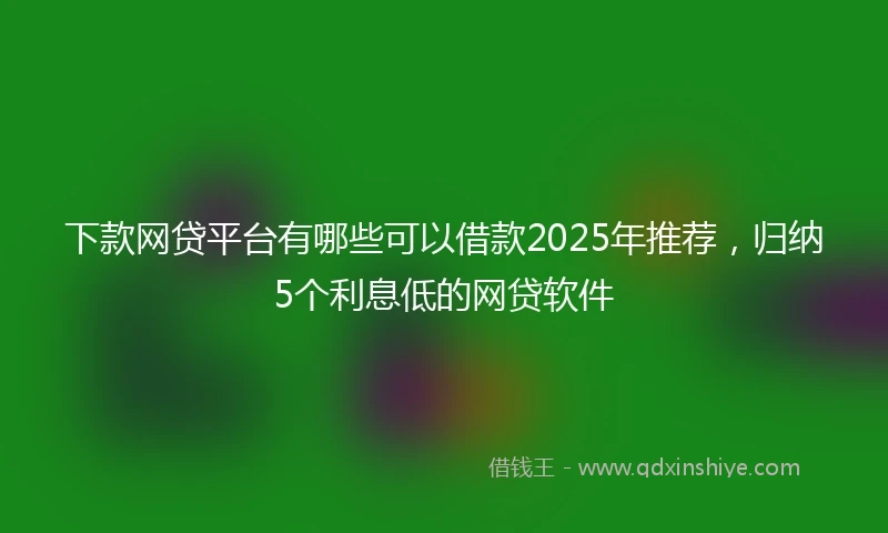 下款网贷平台有哪些可以借款2025年推荐，归纳5个利息低的网贷软件