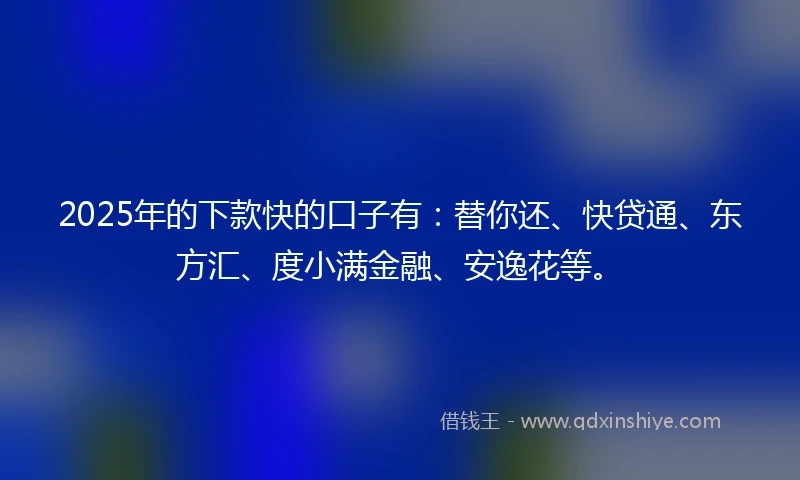 2025年的下款快的口子有：替你还、快贷通、东方汇、度小满金融、安逸花等。