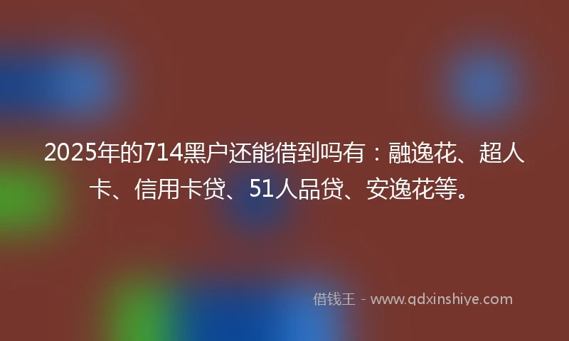 2025年的714黑户还能借到吗有：融逸花、超人卡、信用卡贷、51人品贷、安逸花等。