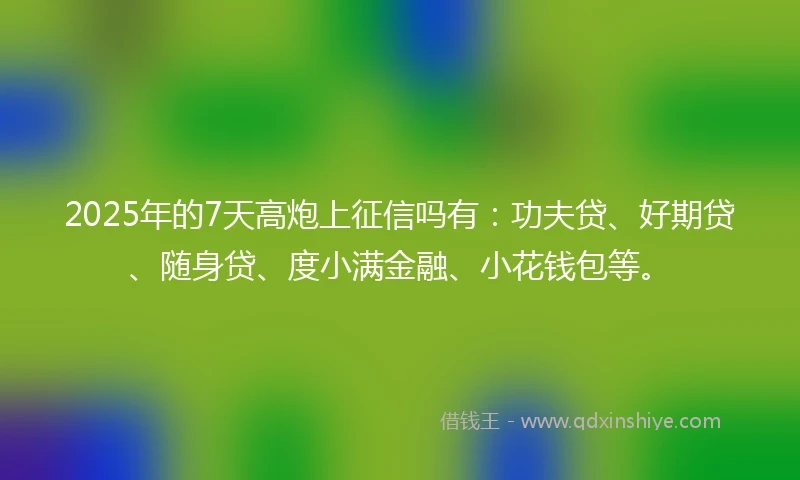 2025年的7天高炮上征信吗有：功夫贷、好期贷、随身贷、度小满金融、小花钱包等。