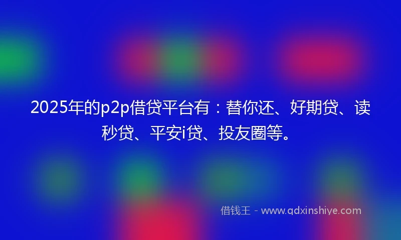 2025年的p2p借贷平台有：替你还、好期贷、读秒贷、平安i贷、投友圈等。