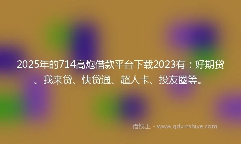 2025年的714高炮借款平台下载2023有：好期贷、我来贷、快贷通、超人卡、投友圈等。