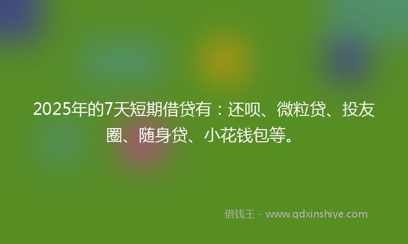 2025年的7天短期借贷有：还呗、微粒贷、投友圈、随身贷、小花钱包等。