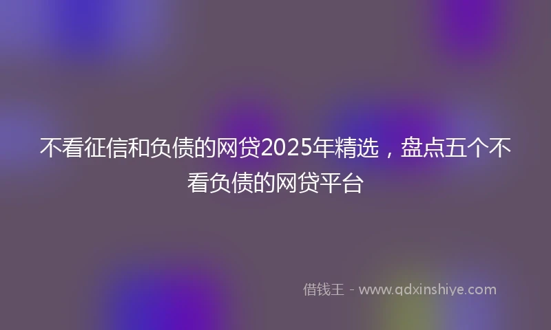 不看征信和负债的网贷2025年精选，盘点五个不看负债的网贷平台