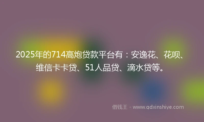 2025年的714高炮贷款平台有：安逸花、花呗、维信卡卡贷、51人品贷、滴水贷等。