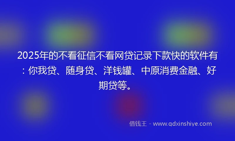 2025年的不看征信不看网贷记录下款快的软件有：你我贷、随身贷、洋钱罐、中原消费金融、好期贷等。