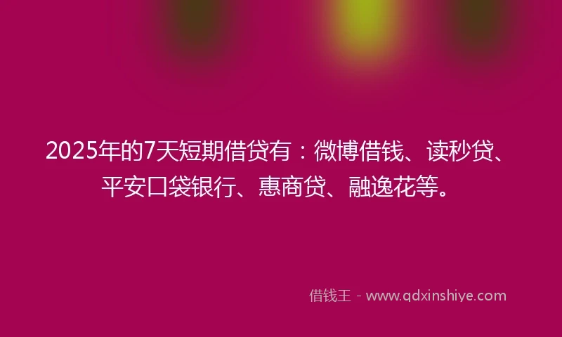 2025年的7天短期借贷有：微博借钱、读秒贷、平安口袋银行、惠商贷、融逸花等。