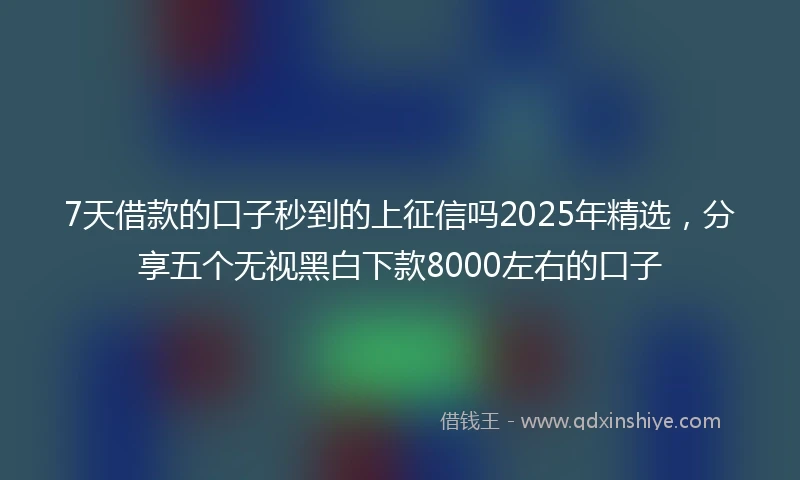 7天借款的口子秒到的上征信吗2025年精选，分享五个无视黑白下款8000左右的口子