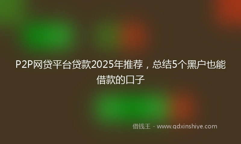 P2P网贷平台贷款2025年推荐，总结5个黑户也能借款的口子