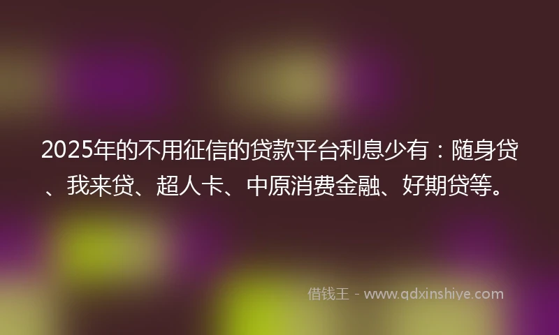 2025年的不用征信的贷款平台利息少有：随身贷、我来贷、超人卡、中原消费金融、好期贷等。