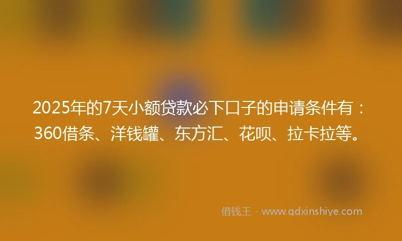 2025年的7天小额贷款必下口子的申请条件有：360借条、洋钱罐、东方汇、花呗、拉卡拉等。