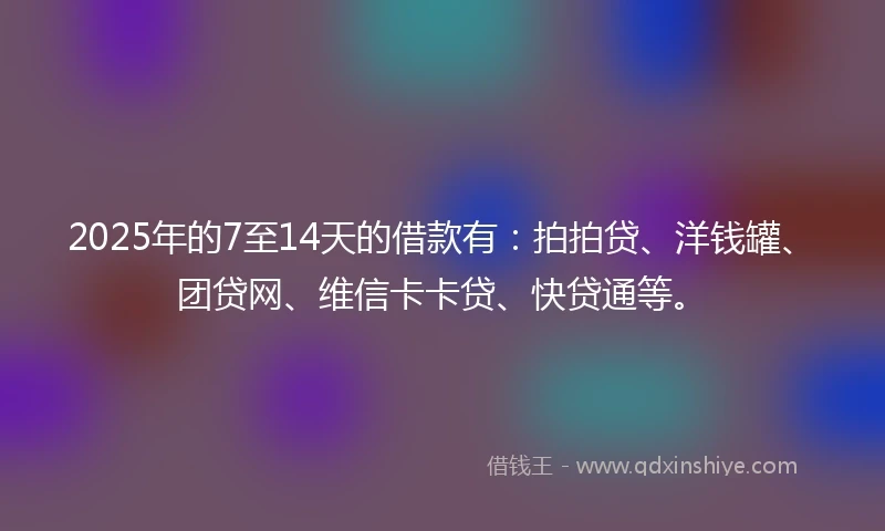 2025年的7至14天的借款有：拍拍贷、洋钱罐、团贷网、维信卡卡贷、快贷通等。