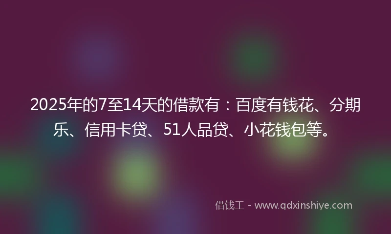 2025年的7至14天的借款有：百度有钱花、分期乐、信用卡贷、51人品贷、小花钱包等。