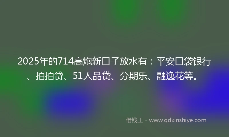 2025年的714高炮新口子放水有：平安口袋银行、拍拍贷、51人品贷、分期乐、融逸花等。