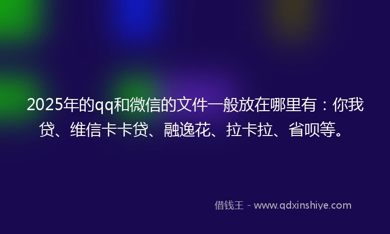 2025年的qq和微信的文件一般放在哪里有：你我贷、维信卡卡贷、融逸花、拉卡拉、省呗等。