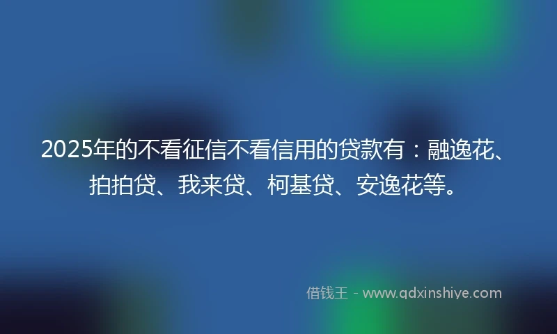 2025年的不看征信不看信用的贷款有：融逸花、拍拍贷、我来贷、柯基贷、安逸花等。