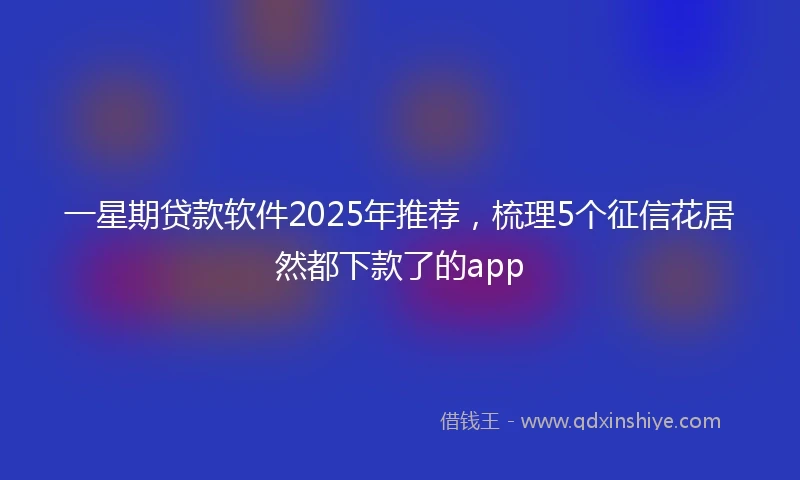 一星期贷款软件2025年推荐，梳理5个征信花居然都下款了的app