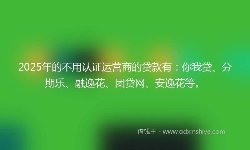 2025年的不用认证运营商的贷款有：你我贷、分期乐、融逸花、团贷网、安逸花等。